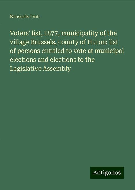 Brussels Ont.: Voters' list, 1877, municipality of the village Brussels, county of Huron: list of persons entitled to vote at municipal elections and elections to the Legislative Assembly, Buch