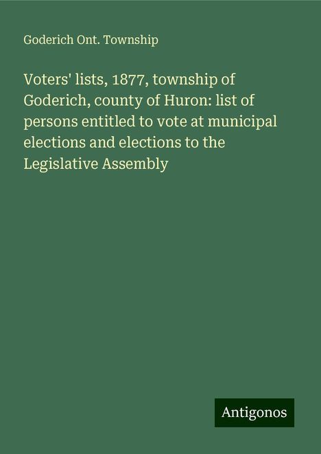 Goderich Ont. Township: Voters' lists, 1877, township of Goderich, county of Huron: list of persons entitled to vote at municipal elections and elections to the Legislative Assembly, Buch