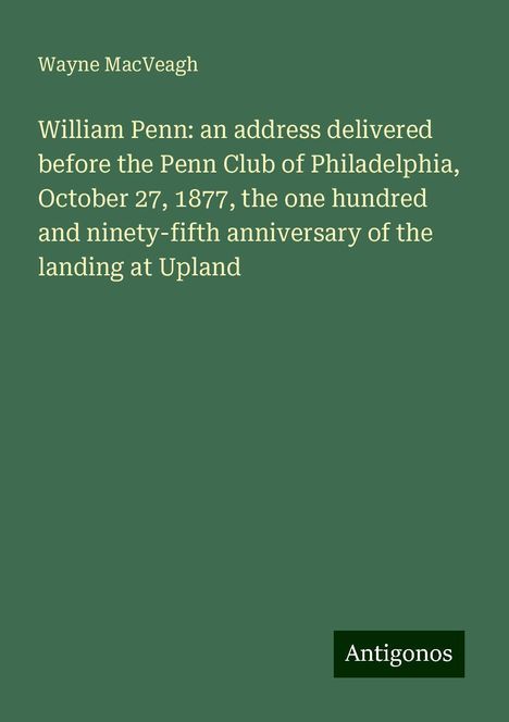 Wayne Macveagh: William Penn: an address delivered before the Penn Club of Philadelphia, October 27, 1877, the one hundred and ninety-fifth anniversary of the landing at Upland, Buch