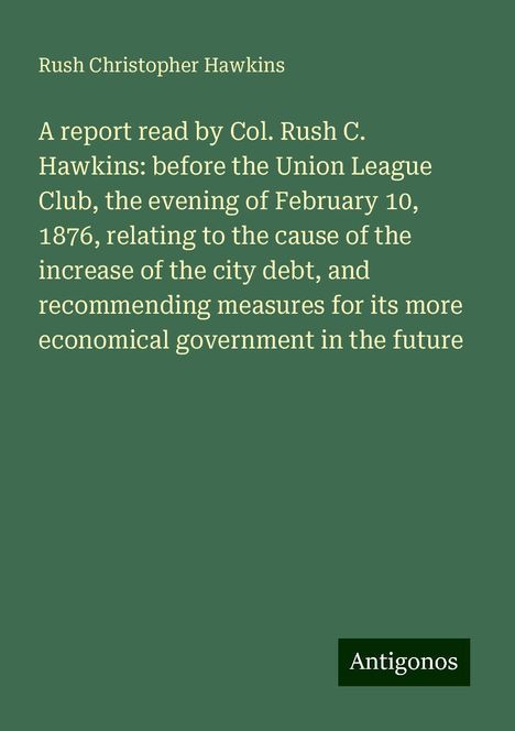 Rush Christopher Hawkins: A report read by Col. Rush C. Hawkins: before the Union League Club, the evening of February 10, 1876, relating to the cause of the increase of the city debt, and recommending measures for its more economical government in the future, Buch