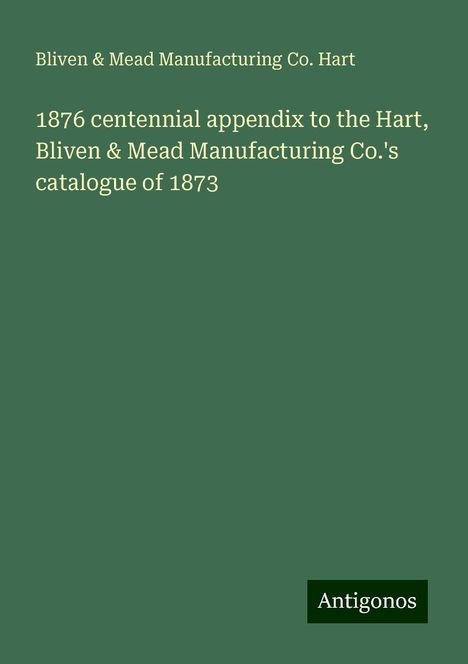 Bliven Hart &amp; Mead Manufacturing Co.: 1876 centennial appendix to the Hart, Bliven &amp; Mead Manufacturing Co.'s catalogue of 1873, Buch