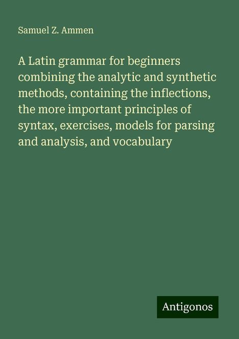 Samuel Z. Ammen: A Latin grammar for beginners combining the analytic and synthetic methods, containing the inflections, the more important principles of syntax, exercises, models for parsing and analysis, and vocabulary, Buch