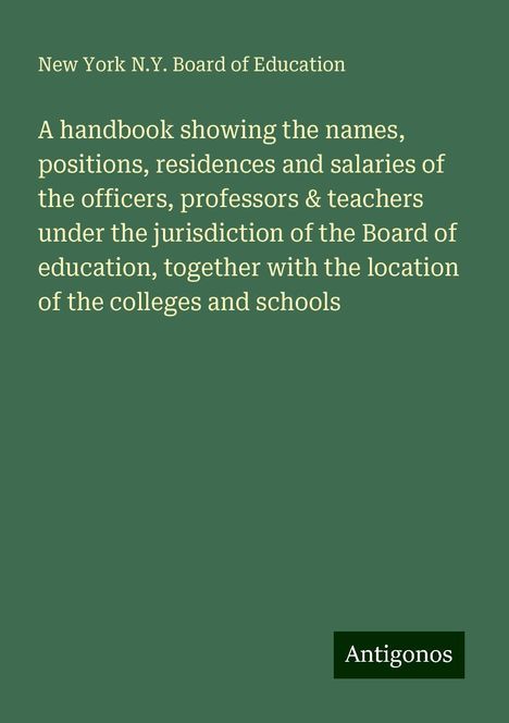 New York N. Y. Board of Education: A handbook showing the names, positions, residences and salaries of the officers, professors &amp; teachers under the jurisdiction of the Board of education, together with the location of the colleges and schools, Buch