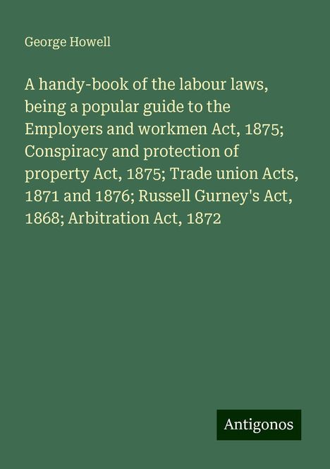 George Howell: A handy-book of the labour laws, being a popular guide to the Employers and workmen Act, 1875; Conspiracy and protection of property Act, 1875; Trade union Acts, 1871 and 1876; Russell Gurney's Act, 1868; Arbitration Act, 1872, Buch