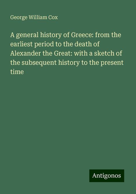 George William Cox: A general history of Greece: from the earliest period to the death of Alexander the Great: with a sketch of the subsequent history to the present time, Buch