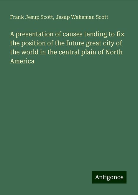 Frank Jesup Scott: A presentation of causes tending to fix the position of the future great city of the world in the central plain of North America, Buch