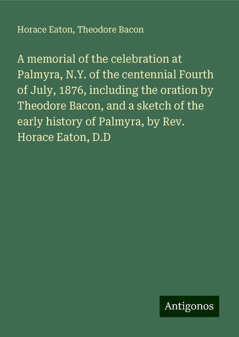 Horace Eaton: A memorial of the celebration at Palmyra, N.Y. of the centennial Fourth of July, 1876, including the oration by Theodore Bacon, and a sketch of the early history of Palmyra, by Rev. Horace Eaton, D.D, Buch