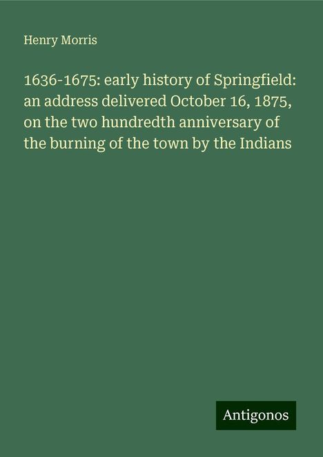 Henry Morris: 1636-1675: early history of Springfield: an address delivered October 16, 1875, on the two hundredth anniversary of the burning of the town by the Indians, Buch