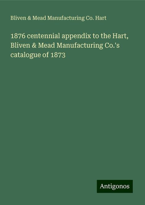 Bliven Hart &amp; Mead Manufacturing Co.: 1876 centennial appendix to the Hart, Bliven &amp; Mead Manufacturing Co.'s catalogue of 1873, Buch