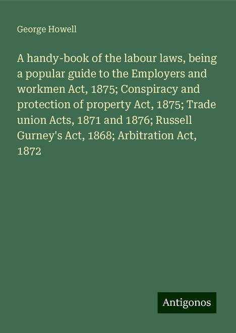 George Howell: A handy-book of the labour laws, being a popular guide to the Employers and workmen Act, 1875; Conspiracy and protection of property Act, 1875; Trade union Acts, 1871 and 1876; Russell Gurney's Act, 1868; Arbitration Act, 1872, Buch