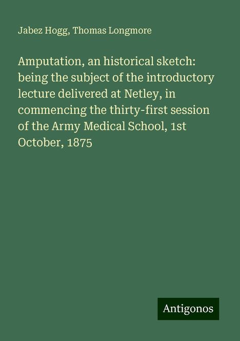 Jabez Hogg: Amputation, an historical sketch: being the subject of the introductory lecture delivered at Netley, in commencing the thirty-first session of the Army Medical School, 1st October, 1875, Buch