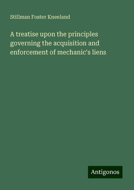 Stillman Foster Kneeland: A treatise upon the principles governing the acquisition and enforcement of mechanic's liens, Buch