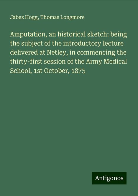 Jabez Hogg: Amputation, an historical sketch: being the subject of the introductory lecture delivered at Netley, in commencing the thirty-first session of the Army Medical School, 1st October, 1875, Buch