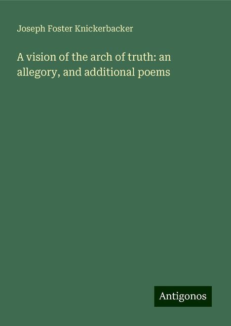 Joseph Foster Knickerbacker: A vision of the arch of truth: an allegory, and additional poems, Buch