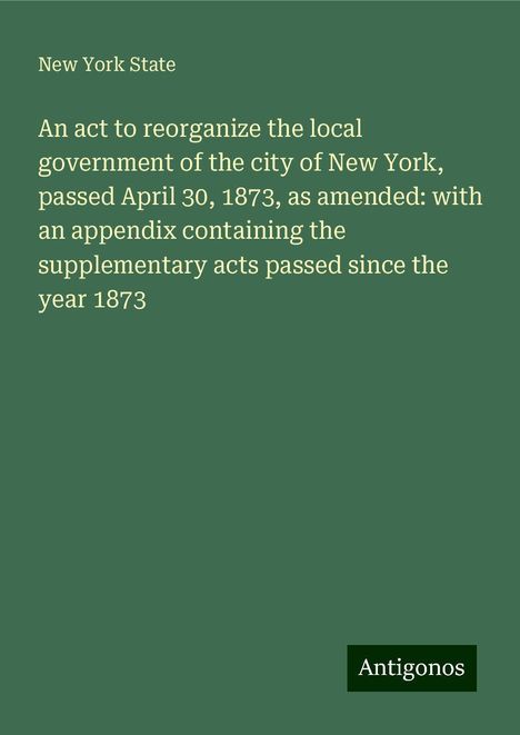 New York State: An act to reorganize the local government of the city of New York, passed April 30, 1873, as amended: with an appendix containing the supplementary acts passed since the year 1873, Buch