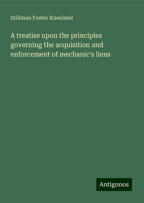 Stillman Foster Kneeland: A treatise upon the principles governing the acquisition and enforcement of mechanic's liens, Buch