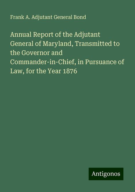 Frank A. Adjutant General Bond: Annual Report of the Adjutant General of Maryland, Transmitted to the Governor and Commander-in-Chief, in Pursuance of Law, for the Year 1876, Buch