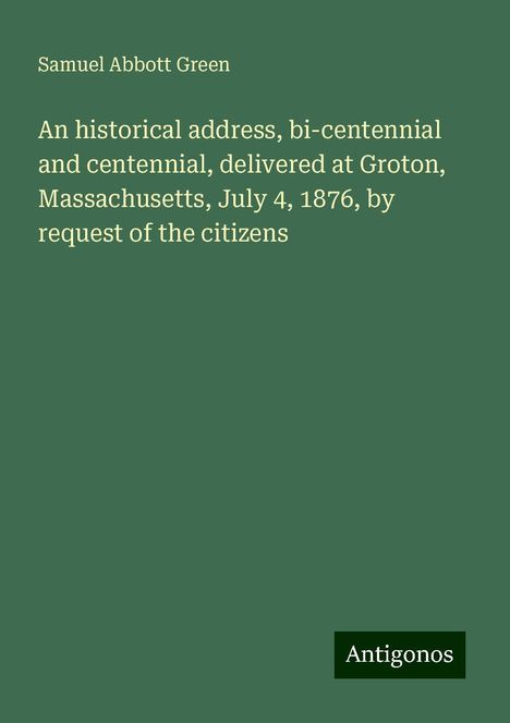 Samuel Abbott Green: An historical address, bi-centennial and centennial, delivered at Groton, Massachusetts, July 4, 1876, by request of the citizens, Buch