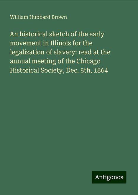 William Hubbard Brown: An historical sketch of the early movement in Illinois for the legalization of slavery: read at the annual meeting of the Chicago Historical Society, Dec. 5th, 1864, Buch