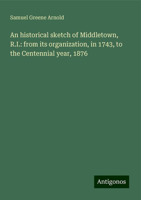 Samuel Greene Arnold: An historical sketch of Middletown, R.I.: from its organization, in 1743, to the Centennial year, 1876, Buch