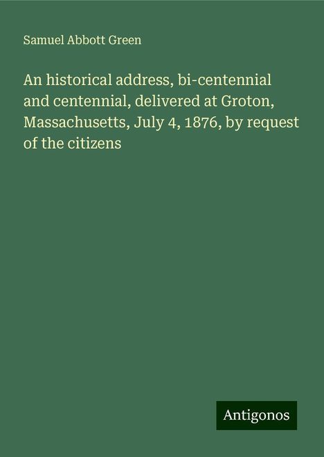 Samuel Abbott Green: An historical address, bi-centennial and centennial, delivered at Groton, Massachusetts, July 4, 1876, by request of the citizens, Buch