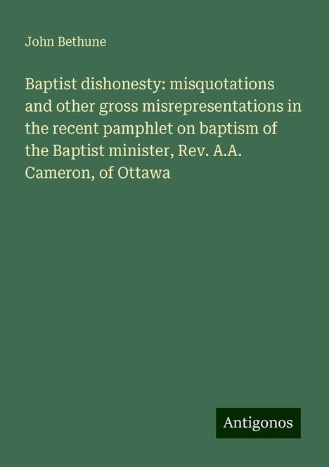 John Bethune: Baptist dishonesty: misquotations and other gross misrepresentations in the recent pamphlet on baptism of the Baptist minister, Rev. A.A. Cameron, of Ottawa, Buch