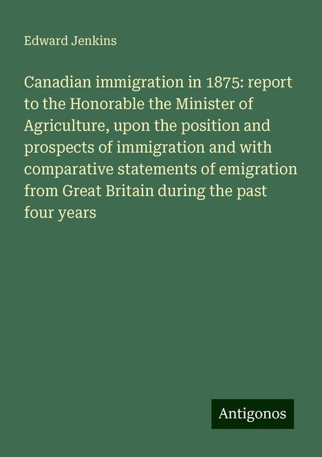 Edward Jenkins: Canadian immigration in 1875: report to the Honorable the Minister of Agriculture, upon the position and prospects of immigration and with comparative statements of emigration from Great Britain during the past four years, Buch