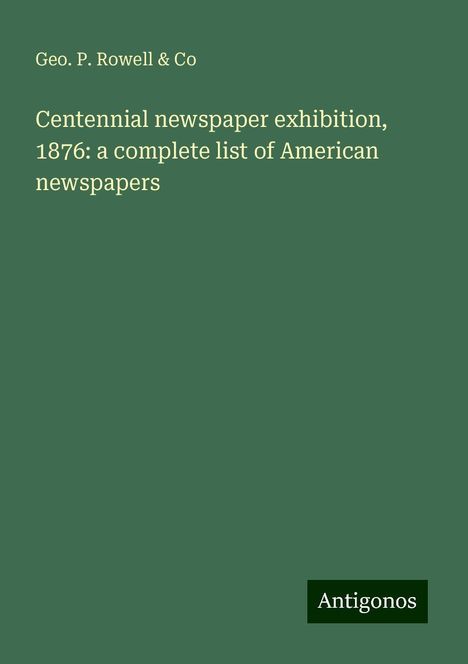 Geo. P. Rowell &amp; Co: Centennial newspaper exhibition, 1876: a complete list of American newspapers, Buch