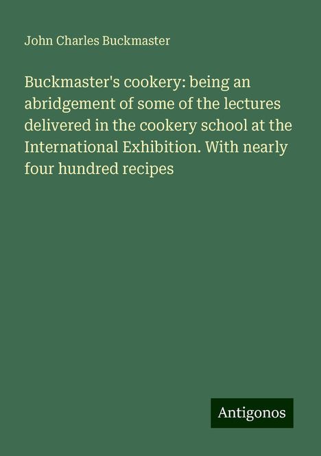 John Charles Buckmaster: Buckmaster's cookery: being an abridgement of some of the lectures delivered in the cookery school at the International Exhibition. With nearly four hundred recipes, Buch