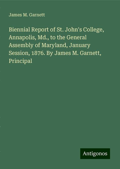 James M. Garnett: Biennial Report of St. John's College, Annapolis, Md., to the General Assembly of Maryland, January Session, 1876. By James M. Garnett, Principal, Buch