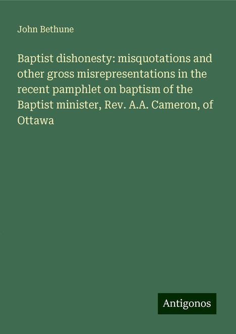 John Bethune: Baptist dishonesty: misquotations and other gross misrepresentations in the recent pamphlet on baptism of the Baptist minister, Rev. A.A. Cameron, of Ottawa, Buch