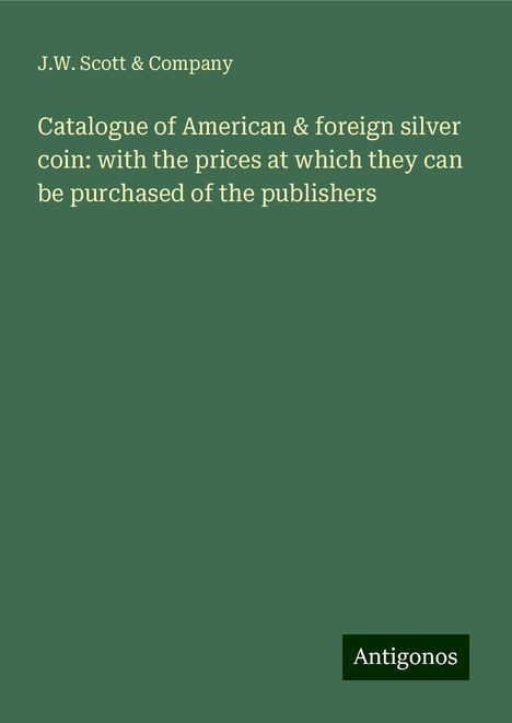 J. W. Scott &amp; Company: Catalogue of American &amp; foreign silver coin: with the prices at which they can be purchased of the publishers, Buch