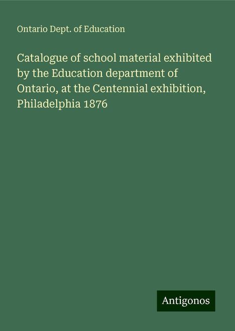 Ontario Dept. of Education: Catalogue of school material exhibited by the Education department of Ontario, at the Centennial exhibition, Philadelphia 1876, Buch