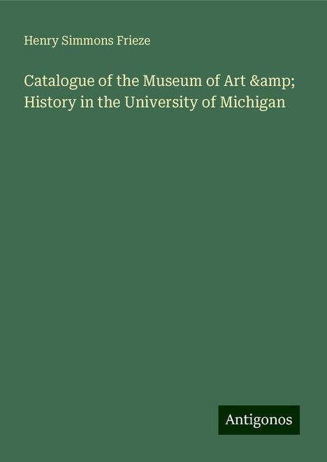 Henry Simmons Frieze: Catalogue of the Museum of Art &amp; History in the University of Michigan, Buch