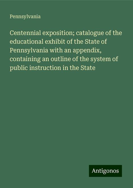 Pennsylvania: Centennial exposition; catalogue of the educational exhibit of the State of Pennsylvania with an appendix, containing an outline of the system of public instruction in the State, Buch