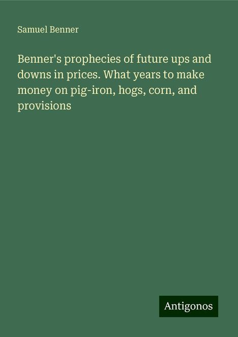 Samuel Benner: Benner's prophecies of future ups and downs in prices. What years to make money on pig-iron, hogs, corn, and provisions, Buch