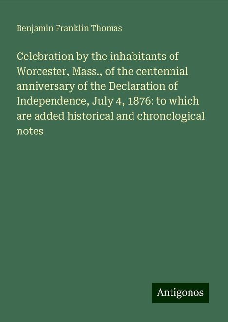 Benjamin Franklin Thomas: Celebration by the inhabitants of Worcester, Mass., of the centennial anniversary of the Declaration of Independence, July 4, 1876: to which are added historical and chronological notes, Buch