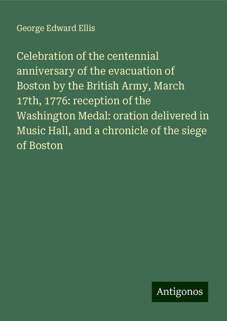 George Edward Ellis: Celebration of the centennial anniversary of the evacuation of Boston by the British Army, March 17th, 1776: reception of the Washington Medal: oration delivered in Music Hall, and a chronicle of the siege of Boston, Buch