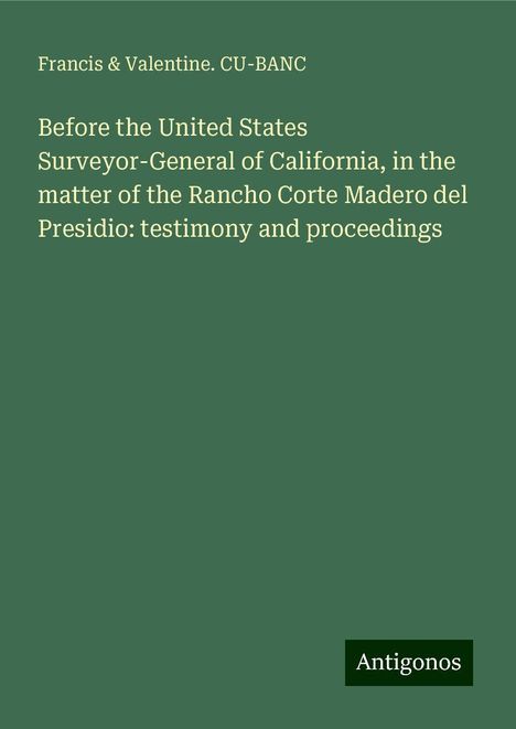 Francis Cu-Banc &amp; Valentine.: Before the United States Surveyor-General of California, in the matter of the Rancho Corte Madero del Presidio: testimony and proceedings, Buch