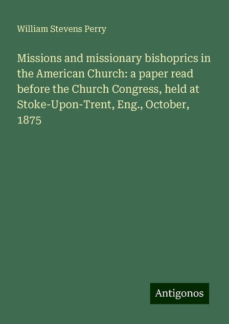 William Stevens Perry: Missions and missionary bishoprics in the American Church: a paper read before the Church Congress, held at Stoke-Upon-Trent, Eng., October, 1875, Buch