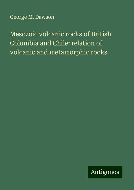 George M. Dawson: Mesozoic volcanic rocks of British Columbia and Chile: relation of volcanic and metamorphic rocks, Buch