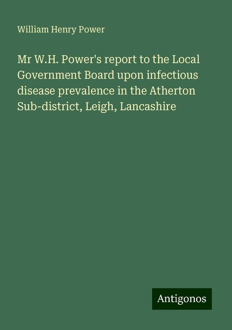 William Henry Power: Mr W.H. Power's report to the Local Government Board upon infectious disease prevalence in the Atherton Sub-district, Leigh, Lancashire, Buch