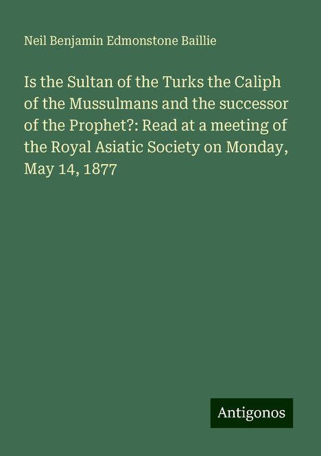 Neil Benjamin Edmonstone Baillie: Is the Sultan of the Turks the Caliph of the Mussulmans and the successor of the Prophet?: Read at a meeting of the Royal Asiatic Society on Monday, May 14, 1877, Buch