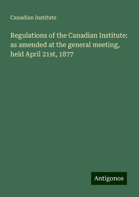 Canadian Institute: Regulations of the Canadian Institute: as amended at the general meeting, held April 21st, 1877, Buch