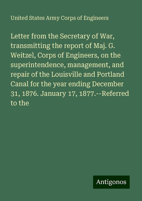 United States Army Corps Of Engineers: Letter from the Secretary of War, transmitting the report of Maj. G. Weitzel, Corps of Engineers, on the superintendence, management, and repair of the Louisville and Portland Canal for the year ending December 31, 1876. January 17, 1877.--Referred to the, Buch