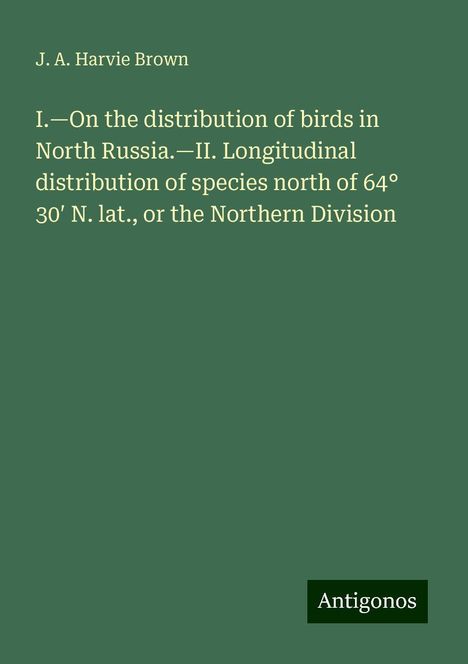 J. A. Harvie Brown: I.¿On the distribution of birds in North Russia.¿II. Longitudinal distribution of species north of 64° 30¿ N. lat., or the Northern Division, Buch