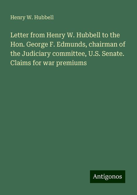 Henry W. Hubbell: Letter from Henry W. Hubbell to the Hon. George F. Edmunds, chairman of the Judiciary committee, U.S. Senate. Claims for war premiums, Buch