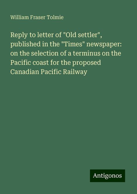 William Fraser Tolmie: Reply to letter of "Old settler", published in the "Times" newspaper: on the selection of a terminus on the Pacific coast for the proposed Canadian Pacific Railway, Buch