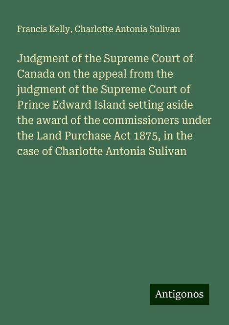 Francis Kelly: Judgment of the Supreme Court of Canada on the appeal from the judgment of the Supreme Court of Prince Edward Island setting aside the award of the commissioners under the Land Purchase Act 1875, in the case of Charlotte Antonia Sulivan, Buch