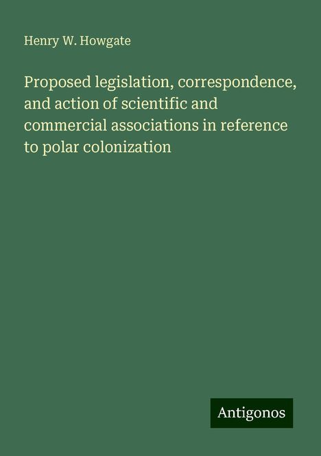 Henry W. Howgate: Proposed legislation, correspondence, and action of scientific and commercial associations in reference to polar colonization, Buch